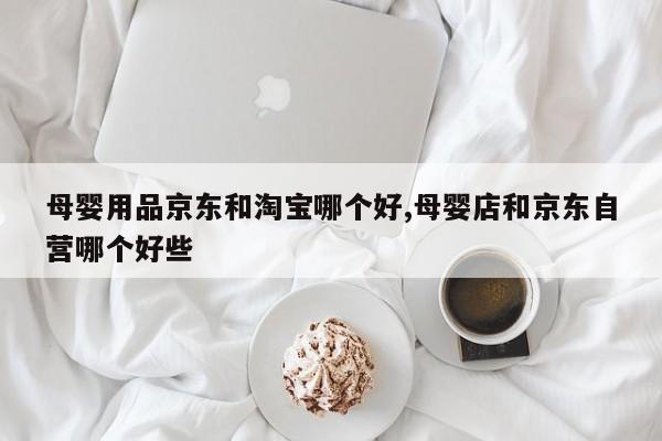母婴用品京东和淘宝哪个好,母婴店和京东自营哪个好些