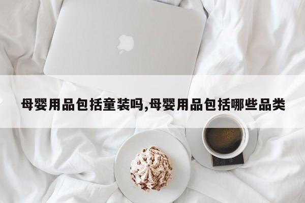 母婴用品包括童装吗,母婴用品包括哪些品类
