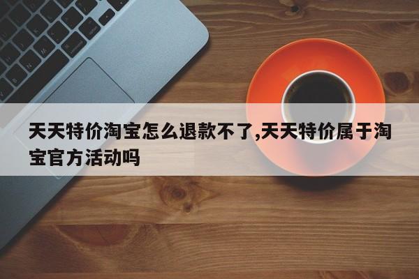天天特价淘宝怎么退款不了,天天特价属于淘宝官方活动吗
