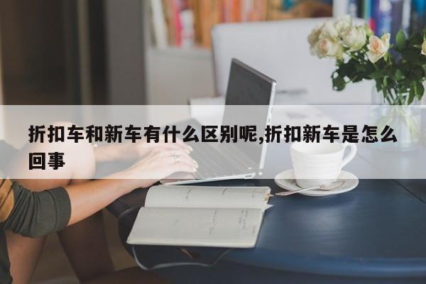 折扣车和新车有什么区别呢,折扣新车是怎么回事