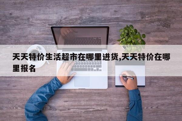 天天特价生活超市在哪里进货,天天特价在哪里报名