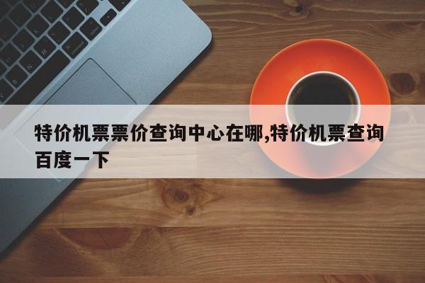 特价机票票价查询中心在哪,特价机票查询 百度一下