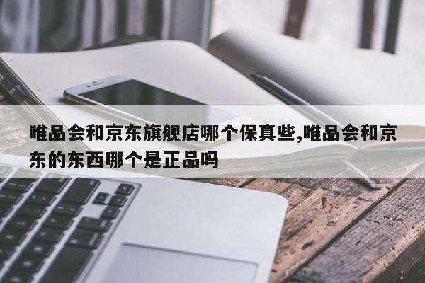 唯品会和京东旗舰店哪个保真些,唯品会和京东的东西哪个是正品吗
