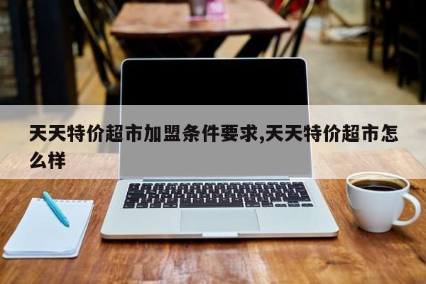 天天特价超市加盟条件要求,天天特价超市怎么样