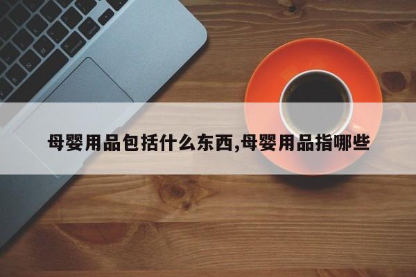 母婴用品包括什么东西,母婴用品指哪些
