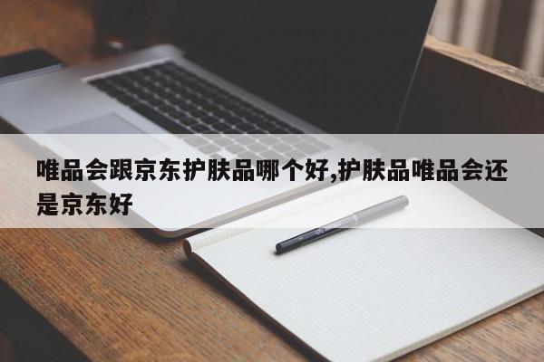 唯品会跟京东护肤品哪个好,护肤品唯品会还是京东好